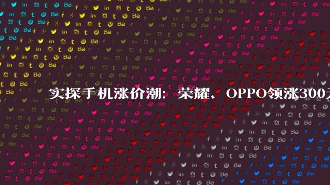 实探手机涨价潮：荣耀、OPPO领涨300元起，小米、华为暂未跟进，千元机加速退场_机型_门店_销售