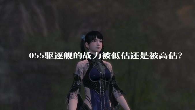 055驱逐舰的战力被低估还是被高估？